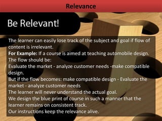 Relevance
The learner can easily lose track of the subject and goal if flow of
content is irrelevant.
For Example: If a course is aimed at teaching automobile design.
The flow should be:
Evaluate the market - analyze customer needs -make compatible
design.
But if the flow becomes: make compatible design - Evaluate the
market - analyze customer needs
The learner will never understand the actual goal.
We design the blue print of course in such a manner that the
learner remains on consistent track.
Our instructions keep the relevance alive.
 