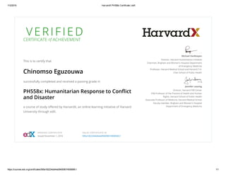 11/2/2016 HarvardX PH558x Certificate | edX
https://courses.edx.org/certificates/595a182234dd44a09400907493856fc1 1/1
V E R I F I E D
CERTIFICATE of ACHIEVEMENT
This is to certify that
Chinomso Eguzouwa
successfully completed and received a passing grade in
PH558x: Humanitarian Response to Conﬂict
and Disaster
a course of study oﬀered by HarvardX, an online learning initiative of Harvard
University through edX.
Michael VanRooyen
Director, Harvard Humanitarian Initiative
Chairman, Brigham and Women's Hospital Department
of Emergency Medicine
Professor, Harvard Medical School and Harvard T.H.
Chan School of Public Health
Jennifer Leaning
Director, Harvard FXB Center
FXB Professor of the Practice of Health and Human
Rights, Harvard School of Public Health
Associate Professor of Medicine, Harvard Medical School
Faculty member, Brigham and Women's Hospital
Department of Emergency Medicine
VERIFIED CERTIFICATE
Issued November 1, 2016
VALID CERTIFICATE ID
595a182234dd44a09400907493856fc1
 