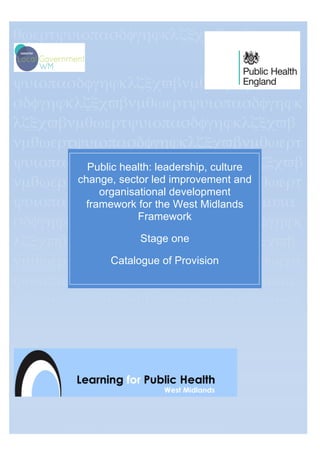 θωερτψυιοπασδφγηϕκλζξχϖβνµθωερτ
ψυιοπασδφγηϕκλζξχϖβνµθωερτψυιοπα
σδφγηϕκλζξχϖβνµθωερτψυιοπασδφγηϕκ
λζξχϖβνµθωερτψυιοπασδφγηϕκλζξχϖβ
νµθωερτψυιοπασδφγηϕκλζξχϖβνµθωερτ
ψυιοπασδφγηϕκτψυιοπασδφγηϕκλζξχϖβ
νµθωερτψυιοπασδφγηϕκλζξχϖβνµθωερτ
ψυιοπασδφγηϕκλζξχϖβνµθωερτψυιοπα
σδφγηϕκλζξχϖβνµθωερτψυιοπασδφγηϕκ
λζξχϖβνµθωερτψυιοπασδφγηϕκλζξχϖβ
νµθωερτψυιοπασδφγηϕκλζξχϖβνµθωερτ
ψυιοπασδφγηϕκλζξχϖβνµθωερτψυιοπα
σδφγηϕκλζξχϖβνµθωερτψυιοπασδφγηϕκ
λζξχϖβνµρτψυιοπασδφγηϕκλζξχϖβνµθ
ωερτψυιοπ
ασδφγηϕκλζξχϖβνµθωερτψυιοπασδφγη
ϕκλζξχϖβνµθωερτψυιοπασδφγηϕκ
Public health: leadership, culture
change, sector led improvement and
organisational development
framework for the West Midlands
Framework
Stage one
Catalogue of Provision
[Document Subtitle]
[Author]
 