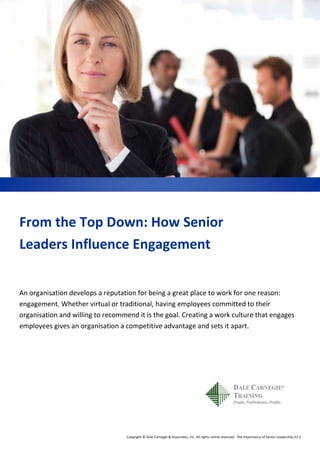 Copyright © Dale Carnegie & Associates, Inc. All rights online reserved. The Importance of Senior Leadership V1.2
From the Top Down: How Senior
Leaders Influence Engagement
An organisation develops a reputation for being a great place to work for one reason:
engagement. Whether virtual or traditional, having employees committed to their
organisation and willing to recommend it is the goal. Creating a work culture that engages
employees gives an organisation a competitive advantage and sets it apart.
 
