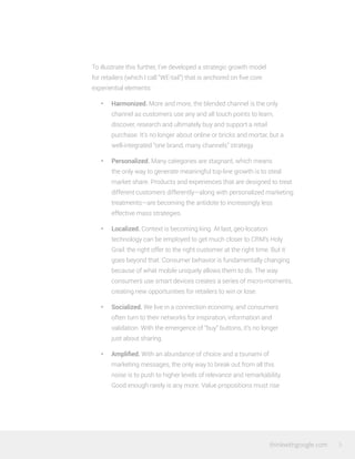 thinkwithgoogle.com 3
To illustrate this further, I’ve developed a strategic growth model
for retailers (which I call “WE-tail”) that is anchored on five core
experiential elements:
•	 Harmonized. More and more, the blended channel is the only
channel as customers use any and all touch points to learn,
discover, research and ultimately buy and support a retail
purchase. It’s no longer about online or bricks and mortar, but a
well-integrated “one brand, many channels” strategy.
•	 Personalized. Many categories are stagnant, which means
the only way to generate meaningful top-line growth is to steal
market share. Products and experiences that are designed to treat
different customers differently—along with personalized marketing
treatments—are becoming the antidote to increasingly less
effective mass strategies.
•	 Localized. Context is becoming king. At last, geo-location
technology can be employed to get much closer to CRM’s Holy
Grail: the right offer to the right customer at the right time. But it
goes beyond that. Consumer behavior is fundamentally changing
because of what mobile uniquely allows them to do. The way
consumers use smart devices creates a series of micro-moments,
creating new opportunities for retailers to win or lose.
•	 Socialized. We live in a connection economy, and consumers
often turn to their networks for inspiration, information and
validation. With the emergence of “buy” buttons, it’s no longer
just about sharing.
•	 Amplified. With an abundance of choice and a tsunami of
marketing messages, the only way to break out from all this
noise is to push to higher levels of relevance and remarkability.
Good enough rarely is any more. Value propositions must rise
 