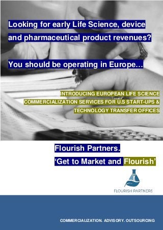 Looking for early Life Science, device
and pharmaceutical product revenues?
You should be operating in Europe…
Flourish Partners.
‘Get to Market and Flourish’
COMMERCIALIZATION. ADVISORY. OUTSOURCING
INTRODUCING EUROPEAN LIFE SCIENCE
COMMERCIALIZATION SERVICES FOR U.S START-UPS &
TECHNOLOGY TRANSFER OFFICES
 