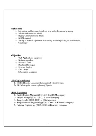 3
Soft Skills
 Interactive and fast enough to learn new technologies and sciences.
 Advanced Research Abilities.
 Highly Communications Skills.
 Self Motivated.
 Ability to work in a group or individually according to the job requirements.
 Challenger
Objective
 Web Applications Developer
 Software developer
 Networks field
 Database Developer
 Systems Analyst
 S/W Tester
 S/W quality assurance
Field of expeirence
1- HMIS (Hospital Mangment Information System) System
2- ERP (Enterprise resource planning)System
Work Experience
1- Senjor Project Manger (2012 - 2014) at DSM company
2- Project Manger (2010 - 2012) at DSM company
3- Team Leader (2008-2010) at DSM company
4- Senjor Sotware Engineering (2005 - 2008) at Khabeer company
5- Sotware Engineering (2003- 2005) at Khabeer company
 