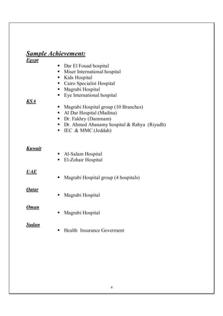 4
Sample Achievement:
Egypt
 Dar El Fouad hospital
 Miser International hospital
 Kids Hospital
 Cairo Specialist Hospital
 Magrabi Hospital
 Eye International hospital
KSA
 Magrabi Hospital group (10 Branches)
 Al Dar Hospital (Madina)
 Dr. Fakhry (Dammam)
 Dr. Ahmed Abanamy hospital & Rabya (Riyadh)
 IEC & MMC (Jeddah)
Kuwait
 Al-Salam Hospital
 El-Zohair Hospital
UAE
 Magrabi Hospital group (4 hospitals)
Qatar
 Magrabi Hospital
Oman
 Magrabi Hospital
Sudan
 Health Insurance Goverment
 