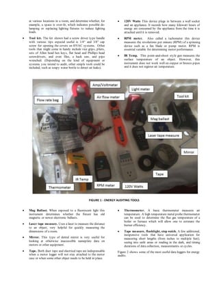 at various locations in a room, and determine whether, for
example, a space is over-lit, which indicates possible de-
lamping or replacing lighting fixtures to reduce lighting
loads.
 Tool kit. The kit shown had a screw driver type handle
with various tips especial useful is 1/4“ and 3/8” cap
screw for opening the covers on HVAC systems. Other
tools that might come in handy include vice grips, pliers,
sets of Allen head hex keys, flat head and Phillips head
screwdrivers, and even files, a hack saw, and pipe
wrenched. (Depending on the kind of equipment or
systems you intend to audit, other simple tools could be
included, such as soapy water bottle to detect air leaks).
 Mag Ballast. When exposed to a fluorescent light this
instrument determines whether the fixture has old
magnetic or newer electronic ballasts.
 Laser tape measure. Uses a laser to measure the distance
to an object; very helpful for quickly measuring the
dimensions of a room.
 Mirror. This type of dental mirror is very useful for
looking at otherwise inaccessible nameplate data on
motors or other equipment.
 Tape. Both duct tape and electrical tape are indispensable
when a motor logger will not stay attached to the motor
case or when some other object needs to be held in place.
 120V Watts This device plugs in between a wall socket
and an appliance. It records how many kilowatt hours of
energy are consumed by the appliance from the time it is
attached until it is removed.
 RPM meter. Also called a tachometer this device
measures the revolutions per minute (RPM) of a spinning
device such as a fan blade or pump motor. RPM is
essential variable for determining motor performance.
 IR Temp. This point-and-shoot style gun measures the
surface temperature of an object. However, this
instrument does not work well on copper or bronze pipes
and it does not register air temperature.
 Thermometer. A basic thermometer measures air
temperature. A high temperature metal probe thermometer
can be used to determine the flue gas temperature of a
boiler or furnace which will allow one to estimate the
burner efficiency.
 Tape measure, flashlight, stop watch. A few additional,
inexpensive tools that have universal application for
measuring short lengths (from inches to multiple feet),
seeing into unlit areas or reading in the dark, and timing
durations of data collection, measurements or cycles.
Figure 2 shows some of the most useful data loggers for energy
audits.
FIGURE 1 - ENERGY AUDITING TOOLS
 