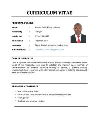 CURRICULUM VITAE
PERSONAL DETAILS
Name : Kassim Said Ndong`o Adam
Nationality : Kenyan
Mobile No. : 055 - 254 0317
Visa Status : Resident Visa
Language : Fluent English in spoken and written.
Email contact : adamkassim459@gmail.com
CAREER OBJECTIVE
I am a dynamic and motivated individual who enjoys challenges and thrives in the
world of the hospitality. I am able to establish and maintain open channels of
communication to enhance optimum delivery of service, a positive working
environment. Enjoys working with International companies in order to gain in depth
value of different cultures.
PERSONAL ATTRIBUTES
 Able to learn new skills.
 Easily adapts to cope with various environmental conditions.
 Team player.
 Strategic and creative thinker.
 
