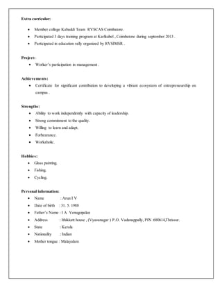 Extra curricular:
 Member college Kabaddi Team RVSCAS Coimbatore.
 Participated 3 days training program at Karlkubel , Coimbatore during september 2013 .
 Participated in education rally organized by RVSIMSR .
Project:
 Worker’s participation in management .
Achievements:
 Certificate for significant contribution to developing a vibrant ecosystem of entrepreneurship on
campus .
Strengths:
 Ability to work independently with capacity of leadership.
 Strong commitment to the quality.
 Willing to learn and adapt.
 Forbearance.
 Workaholic.
Hobbies:
 Glass painting.
 Fishing.
 Cycling.
Personal information:
 Name : Arun I V
 Date of birth : 31. 5. 1988
 Father’s Name : I A Venugopalan
 Address : Ithikkatt house , (Vyasanagar ) P.O. Vadanappally, PIN :680614,Thrissur.
 State : Kerala
 Nationality : Indian
 Mother tongue : Malayalam
 