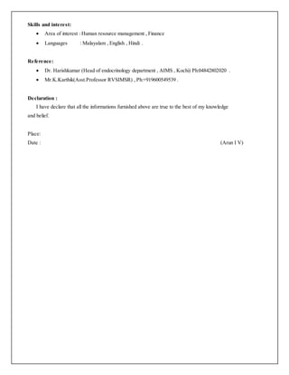 Skills and interest:
 Area of interest : Human resource management , Finance
 Languages : Malayalam , English , Hindi .
Reference:
 Dr. Harishkumar (Head of endocrinology department , AIMS , Kochi) Ph:04842802020 .
 Mr.K.Karthik(Asst.Professor RVSIMSR) , Ph:+919600549539 .
Declaration :
I have declare that all the informations furnished above are true to the best of my knowledge
and belief.
Place:
Date : (Arun I V)
 