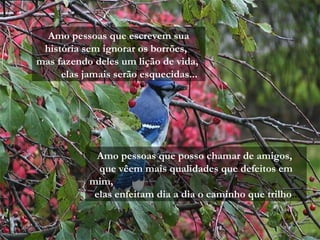Amo pessoas que escrevem sua
 história sem ignorar os borrões,
mas fazendo deles um lição de vida,
     elas jamais serão esquecidas...




            Amo pessoas que posso chamar de amigos,
             que vêem mais qualidades que defeitos em
           mim,
            elas enfeitam dia a dia o caminho que trilho...
 