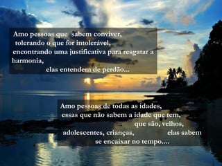 Amo pessoas que sabem conviver,
 tolerando o que for intolerável,
encontrando uma justificativa para resgatar a
harmonia,
           elas entendem de perdão...



               Amo pessoas de todas as idades,
               essas que não sabem a idade que tem,
                                        que são, velhos,
                adolescentes, crianças,            elas sabem
                          se encaixar no tempo....
 