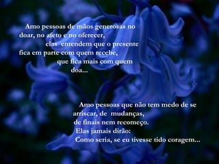 Amo pessoas de mãos generosas no
doar, no afeto e no oferecer,
         elas entendem que o presente
fica em parte com quem recebe,
             que fica mais com quem
                  doa...



                  Amo pessoas que não tem medo de se
                arriscar, de mudanças,
                de finais nem recomeço.
                 Elas jamais dirão:
                 Como seria, se eu tivesse tido coragem...
 