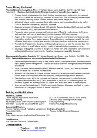 Career History Continued
Financial Systems Analyst G.E. Money (Finance), Golden Lane, Dublin 8. Jan ‘05–Nov ‘08, made
Redundant. Database Administrator for Finance department’s new Essbase system
◊ Ensured that all processes ran in a timely fashion, reducing month end process from several
days to hours while still confirming it produced accurate data. The business requirements were
then changed requiring several updates a month, which were always met.
◊ Added to Essbase system by writing Excel VBA macros, saving considerable time for staff in
Finance. Received management award for this work.
◊ Resolved all issues in Essbase, Excel, VBA, AS400, Decision Desktop (GUI front end) and ADL
(Data Integrator), using my expertise in these systems.
◊ Frequently called upon as an advanced business user of Excel to resolve issues for Finance
staff and other staff from all levels throughout the business, 100% success rate.
◊ As part of the implementation team requirements were analysed and recommendations made
for installing a million Euro+ valued system. Ensured business needs were met with the most
efficiency, leading to a considerable reduction in the process times and storage requirements.
◊ Worked with IT department designing and testing the processes to load the required data from
source systems to new Essbase solution, resolving issues to reduce development time.
◊ Developed and applied new skills to design user-friendly front-end screens that were interactive
and exceeded business requirements. Received management award for this work.
Management Information Specialist G.E. Money (Operations), Golden Lane, Dublin 8. Oct 1999 - Dec
2002. Designed Management Information Spreadsheets (Dashboards)
◊ Used many systems to produce up to date, useful and accurate spreadsheets (Dashboards) that
were used by Senior Management. This was the start of Business Intelligence in the Operations
department.
◊ Wrote queries on various systems (AS400, Meridian Max and Crystal), and used MS Access,
Excel and Excel VBA to collate business data.
◊ Analysed the information from these sources presenting the relevant data in detailed reports to
various levels of management within the company, always meeting business deadlines.
◊ Examined processes within the business and designed improvements including Customer
Complaints Resolution Process (CCRP) and the use of electronic document imaging in the
business. Applied the recently gained “Six Sigma” and “Black Belt” skills to these projects.
◊ Arranged and facilitated monthly CCRP meeting with Directors, Managers and Staff, to obtain
commitment to change procedures to reduce complaints.
Training and Qualifications
Technical Courses
OBIEE 11g and Applications Bootcamps ACL 105 Fundamentals and 302 Script Writing
TSQL Query Writing Advanced Excel including VBA (macros)
Advanced Essbase and Comshare Data Integrator SAS programming
IBM IRQY – Query/400 for users (AS400 Query) Intranet Knowledge Master training
Management Courses
Process Reengineering & Facilitative Management (Six Sigma, Black Belt)
Presentation Skills Finance for Non-Financial Managers
Degree
B.Sc. (Hons) Astrophysics from Cardiff University 1993
Post Graduate
Post Graduate Diploma in Data Analytics
Contact Details:
• Telephone: 086 8697878
• E-mail: vincentdowney@gmail.com
 