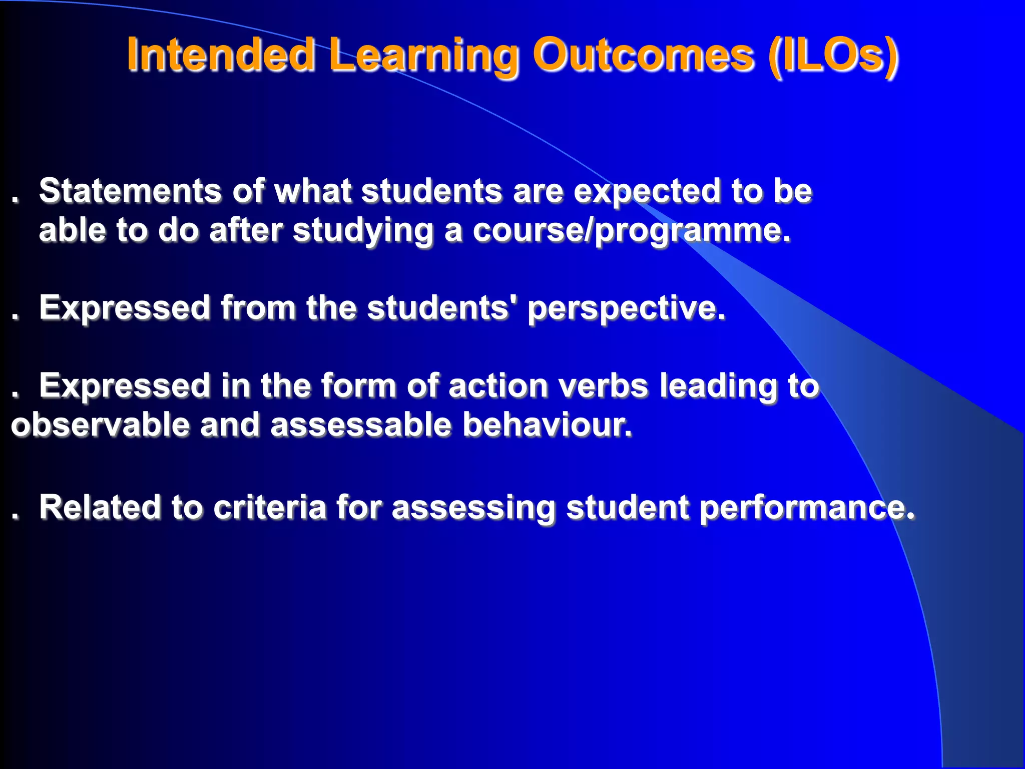 Intended Learning Outcomes (ILOs)

. Statements of what students are expected to be
  able to do after studying a course/programme.

. Expressed from the students' perspective.

. Expressed in the form of action verbs leading to
observable and assessable behaviour.

. Related to criteria for assessing student performance.
 