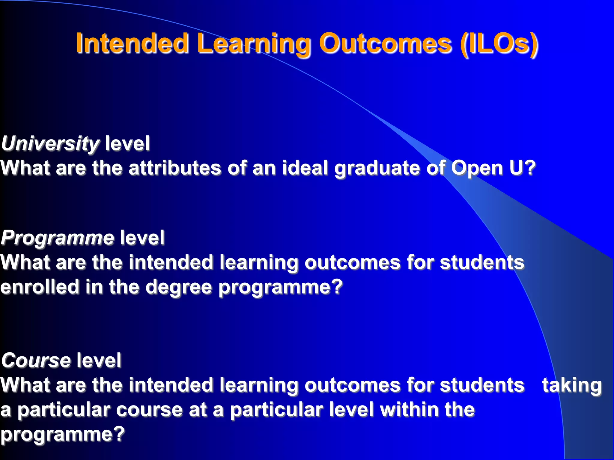 Intended Learning Outcomes (ILOs)


University level
What are the attributes of an ideal graduate of Open U?


Programme level
What are the intended learning outcomes for students
enrolled in the degree programme?


Course level
What are the intended learning outcomes for students taking
a particular course at a particular level within the
programme?
 