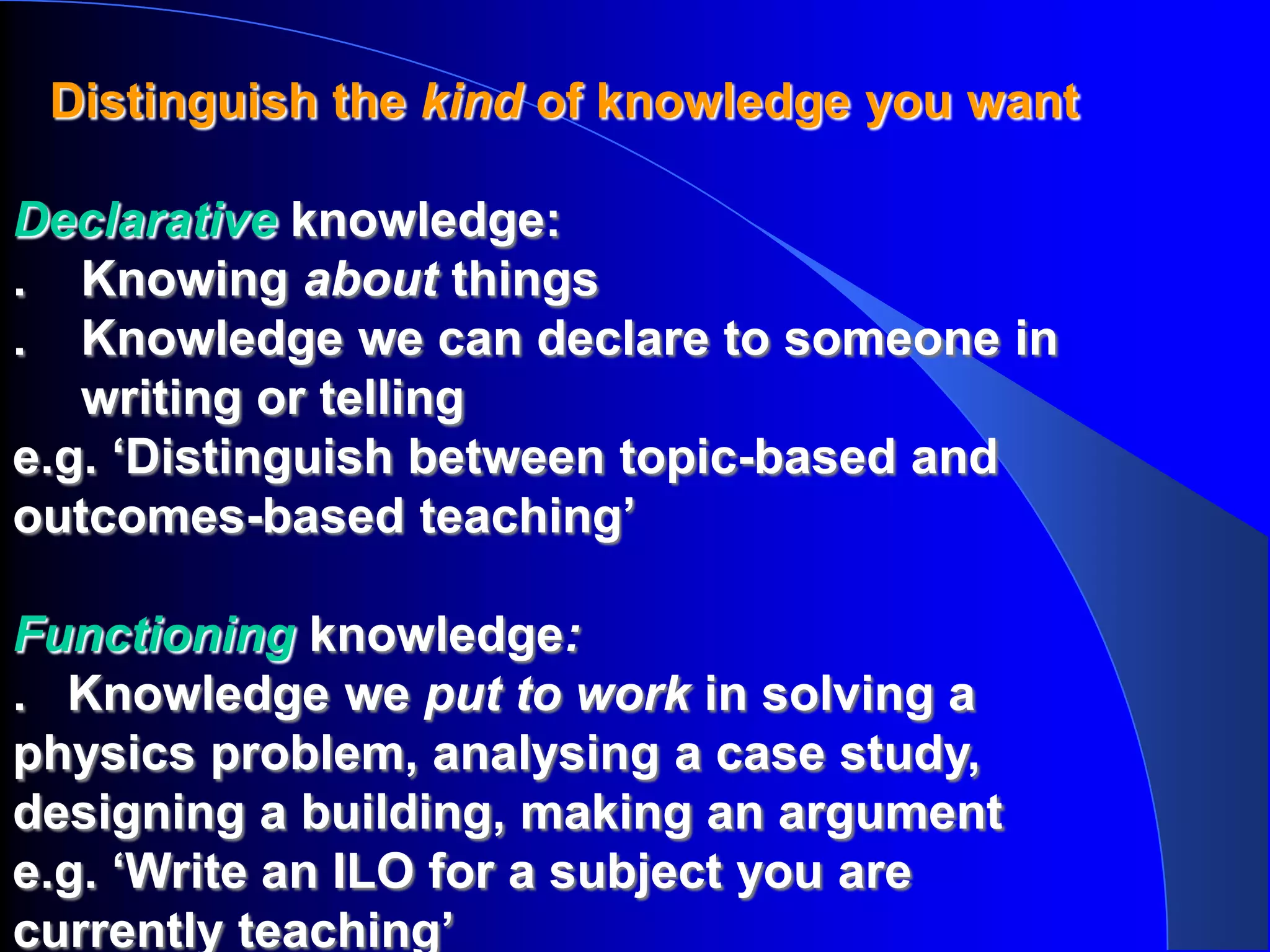 Distinguish the kind of knowledge you want

Declarative knowledge:
. Knowing about things
. Knowledge we can declare to someone in
   writing or telling
e.g. ‘Distinguish between topic-based and
outcomes-based teaching’

Functioning knowledge:
. Knowledge we put to work in solving a
physics problem, analysing a case study,
designing a building, making an argument
e.g. ‘Write an ILO for a subject you are
currently teaching’
 