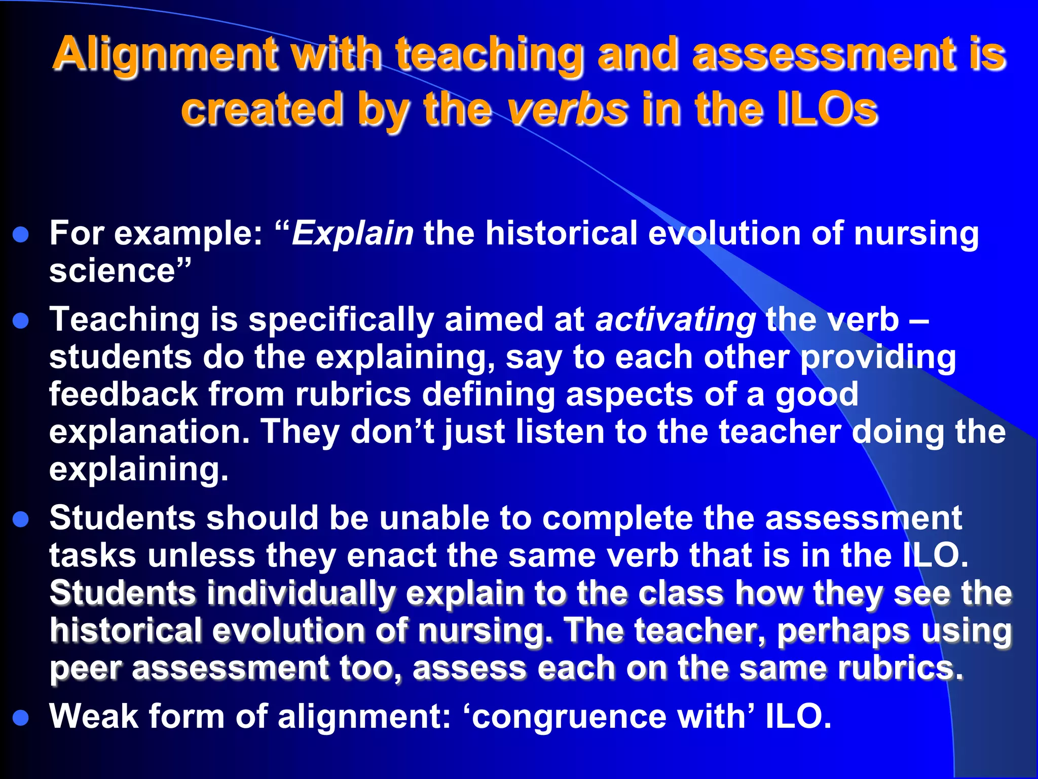Alignment with teaching and assessment is
         created by the verbs in the ILOs

   For example: “Explain the historical evolution of nursing
    science”
   Teaching is specifically aimed at activating the verb –
    students do the explaining, say to each other providing
    feedback from rubrics defining aspects of a good
    explanation. They don’t just listen to the teacher doing the
    explaining.
   Students should be unable to complete the assessment
    tasks unless they enact the same verb that is in the ILO.
    Students individually explain to the class how they see the
    historical evolution of nursing. The teacher, perhaps using
    peer assessment too, assess each on the same rubrics.
   Weak form of alignment: ‘congruence with’ ILO.
 