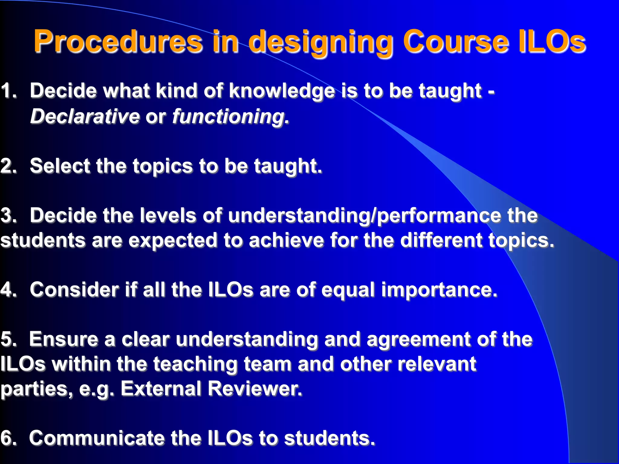 Procedures in designing Course ILOs
1. Decide what kind of knowledge is to be taught -
   Declarative or functioning.

2. Select the topics to be taught.

3. Decide the levels of understanding/performance the
students are expected to achieve for the different topics.

4. Consider if all the ILOs are of equal importance.

5. Ensure a clear understanding and agreement of the
ILOs within the teaching team and other relevant
parties, e.g. External Reviewer.

6. Communicate the ILOs to students.
 