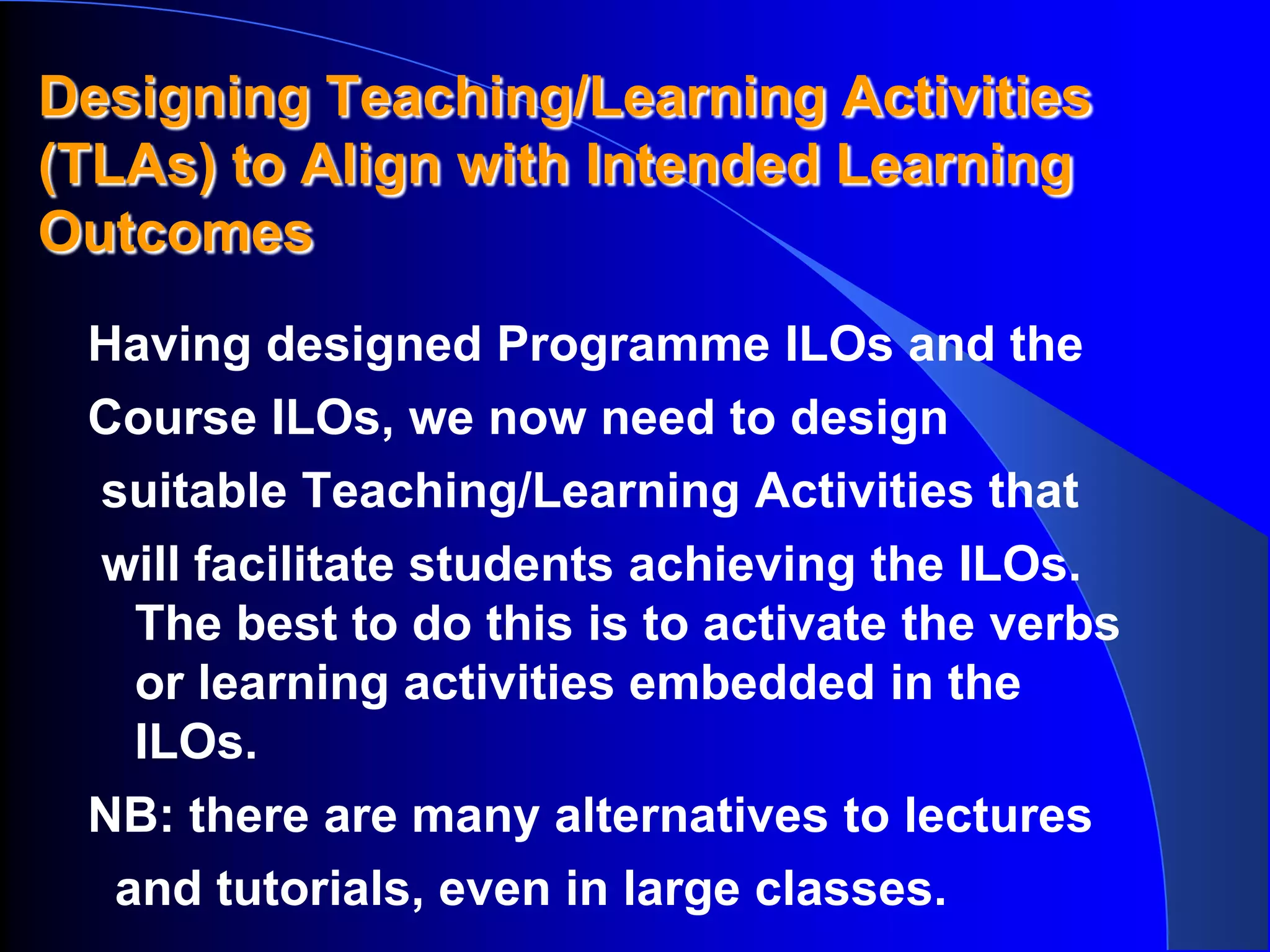 Designing Teaching/Learning Activities
(TLAs) to Align with Intended Learning
Outcomes
 Having designed Programme ILOs and the
 Course ILOs, we now need to design
 suitable Teaching/Learning Activities that
 will facilitate students achieving the ILOs.
   The best to do this is to activate the verbs
   or learning activities embedded in the
   ILOs.
 NB: there are many alternatives to lectures
  and tutorials, even in large classes.
 