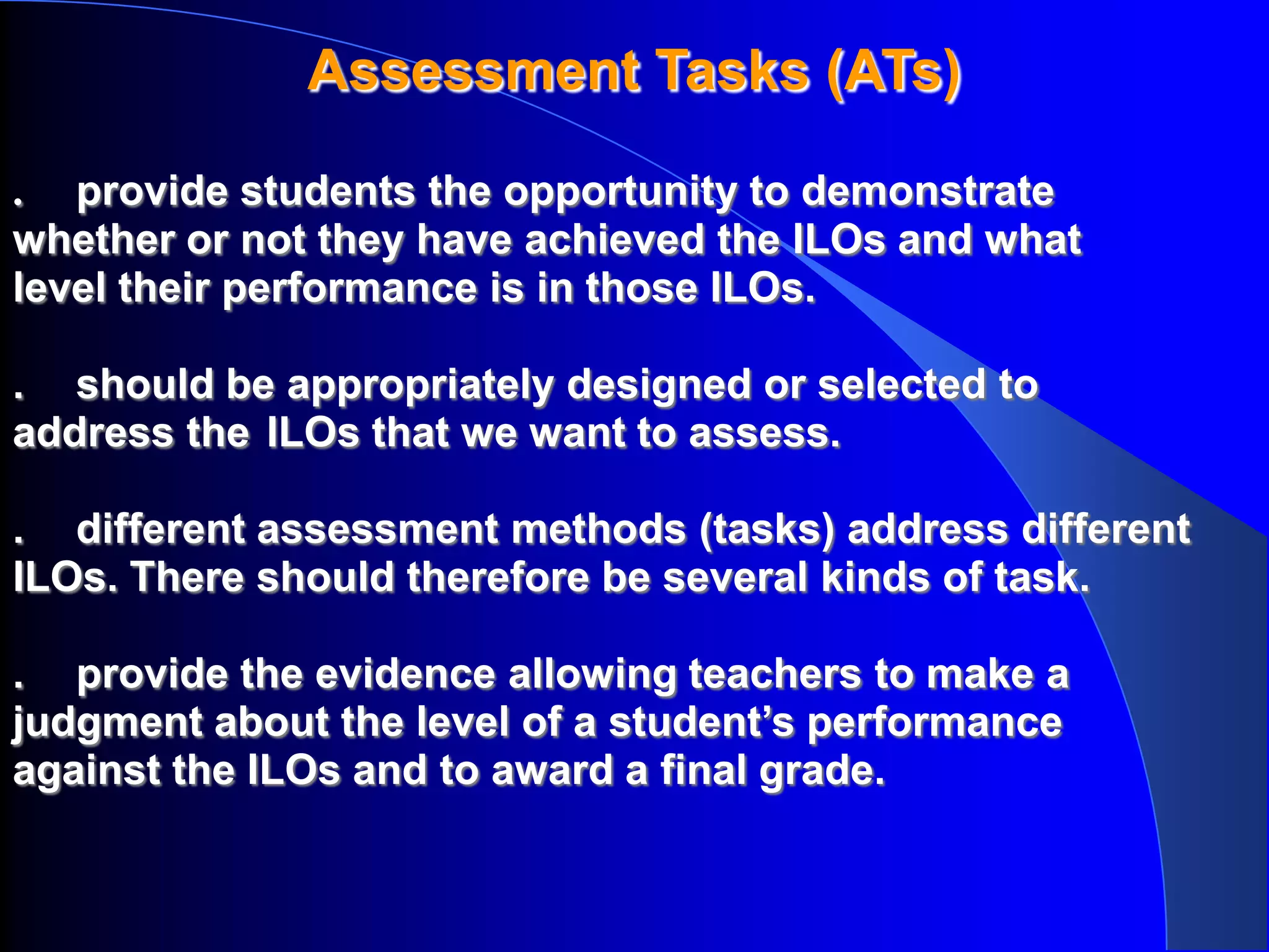 Assessment Tasks (ATs)

. provide students the opportunity to demonstrate
whether or not they have achieved the ILOs and what
level their performance is in those ILOs.

. should be appropriately designed or selected to
address the ILOs that we want to assess.

. different assessment methods (tasks) address different
ILOs. There should therefore be several kinds of task.

. provide the evidence allowing teachers to make a
judgment about the level of a student’s performance
against the ILOs and to award a final grade.
 