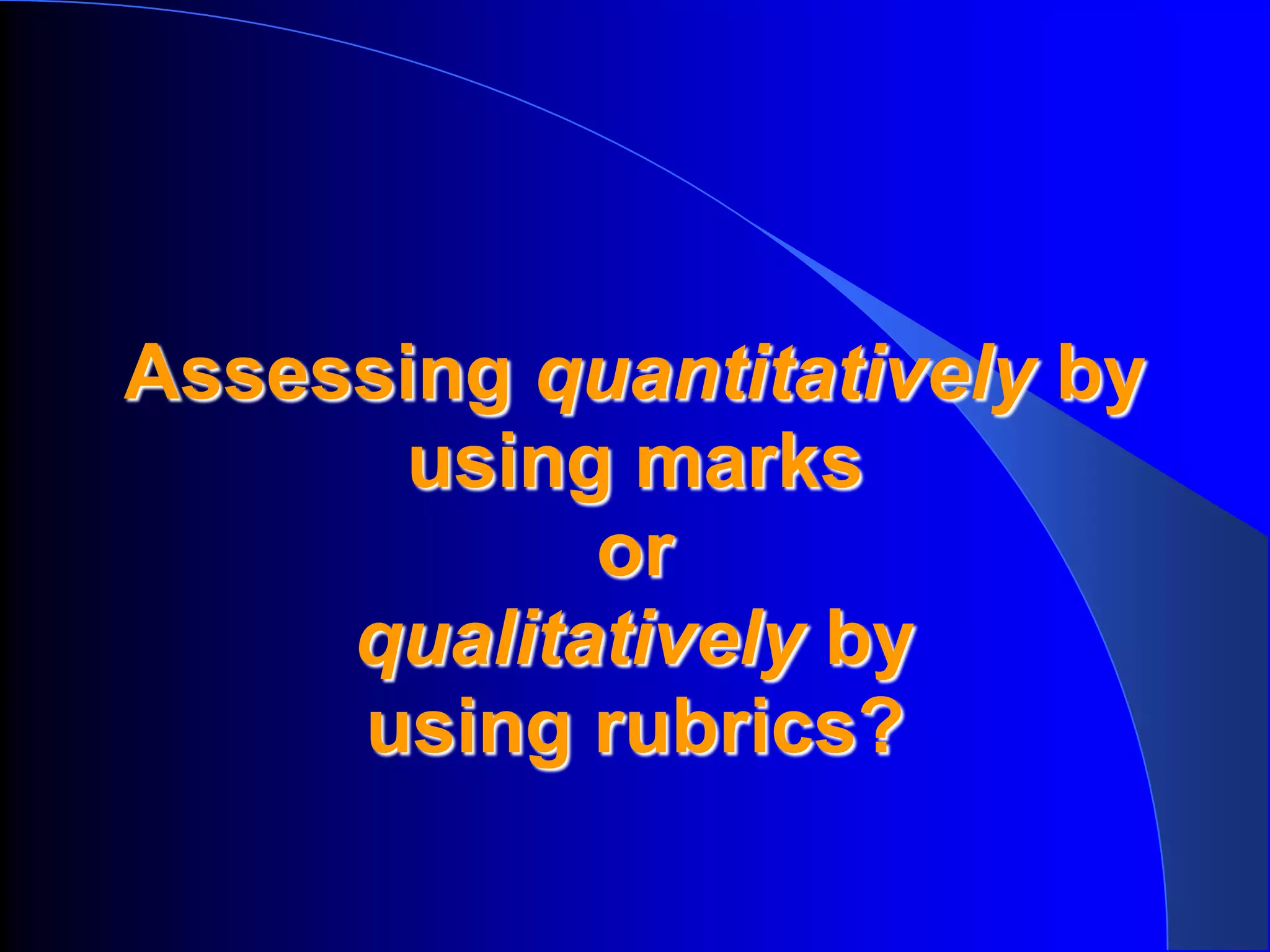 Assessing quantitatively by
      using marks
            or
     qualitatively by
     using rubrics?
 