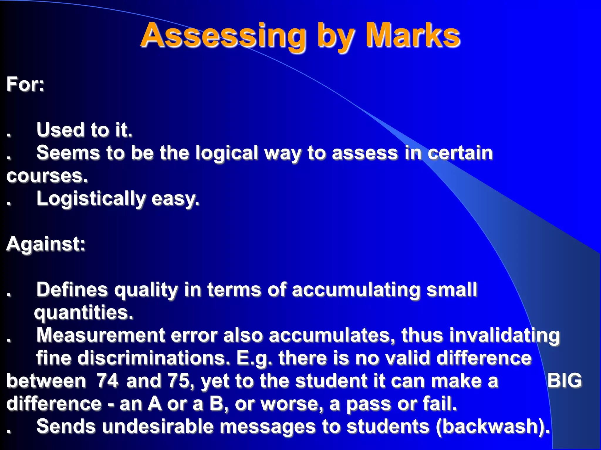 Assessing by Marks
For:

. Used to it.
. Seems to be the logical way to assess in certain
courses.
. Logistically easy.

Against:

.   Defines quality in terms of accumulating small
   quantities.
. Measurement error also accumulates, thus invalidating
    fine discriminations. E.g. there is no valid difference
between 74 and 75, yet to the student it can make a         BIG
difference - an A or a B, or worse, a pass or fail.
. Sends undesirable messages to students (backwash).
 