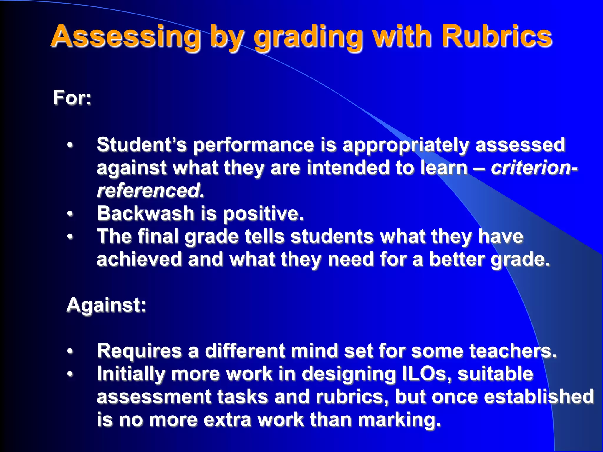 Assessing by grading with Rubrics
For:

 •     Student’s performance is appropriately assessed
       against what they are intended to learn – criterion-
       referenced.
 •     Backwash is positive.
 •     The final grade tells students what they have
       achieved and what they need for a better grade.

 Against:

 •     Requires a different mind set for some teachers.
 •     Initially more work in designing ILOs, suitable
       assessment tasks and rubrics, but once established
       is no more extra work than marking.
 