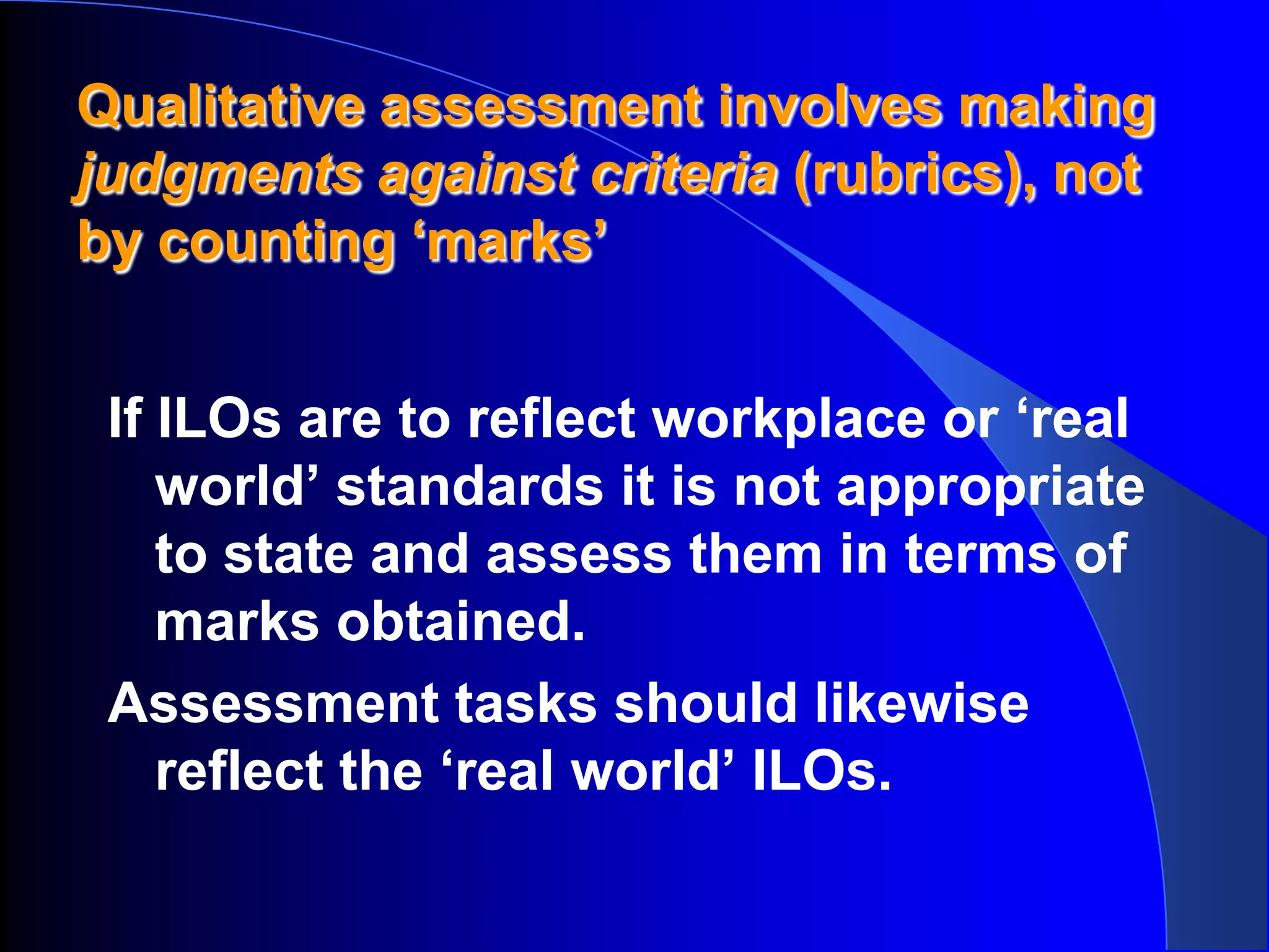 Qualitative assessment involves making
judgments against criteria (rubrics), not
by counting ‘marks’


 If ILOs are to reflect workplace or ‘real
    world’ standards it is not appropriate
    to state and assess them in terms of
    marks obtained.
 Assessment tasks should likewise
    reflect the ‘real world’ ILOs.
 