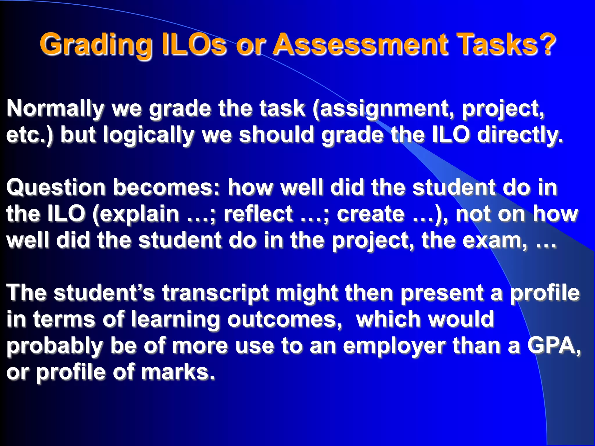Grading ILOs or Assessment Tasks?

Normally we grade the task (assignment, project,
etc.) but logically we should grade the ILO directly.

Question becomes: how well did the student do in
the ILO (explain …; reflect …; create …), not on how
well did the student do in the project, the exam, …

The student’s transcript might then present a profile
in terms of learning outcomes, which would
probably be of more use to an employer than a GPA,
or profile of marks.
 