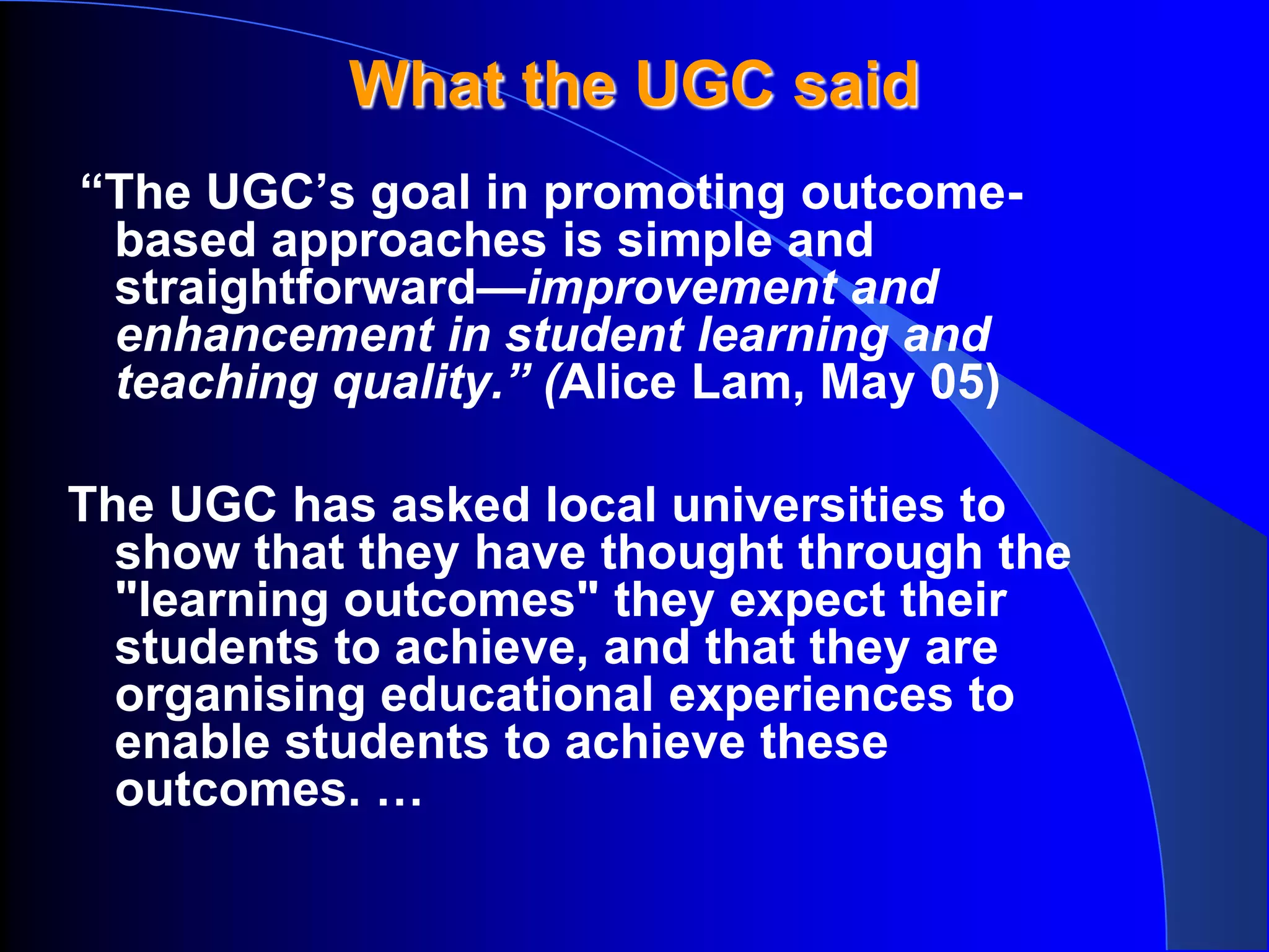 What the UGC said
“The UGC’s goal in promoting outcome-
 based approaches is simple and
 straightforward—improvement and
 enhancement in student learning and
 teaching quality.” (Alice Lam, May 05)

The UGC has asked local universities to
  show that they have thought through the
  "learning outcomes" they expect their
  students to achieve, and that they are
  organising educational experiences to
  enable students to achieve these
  outcomes. …
 