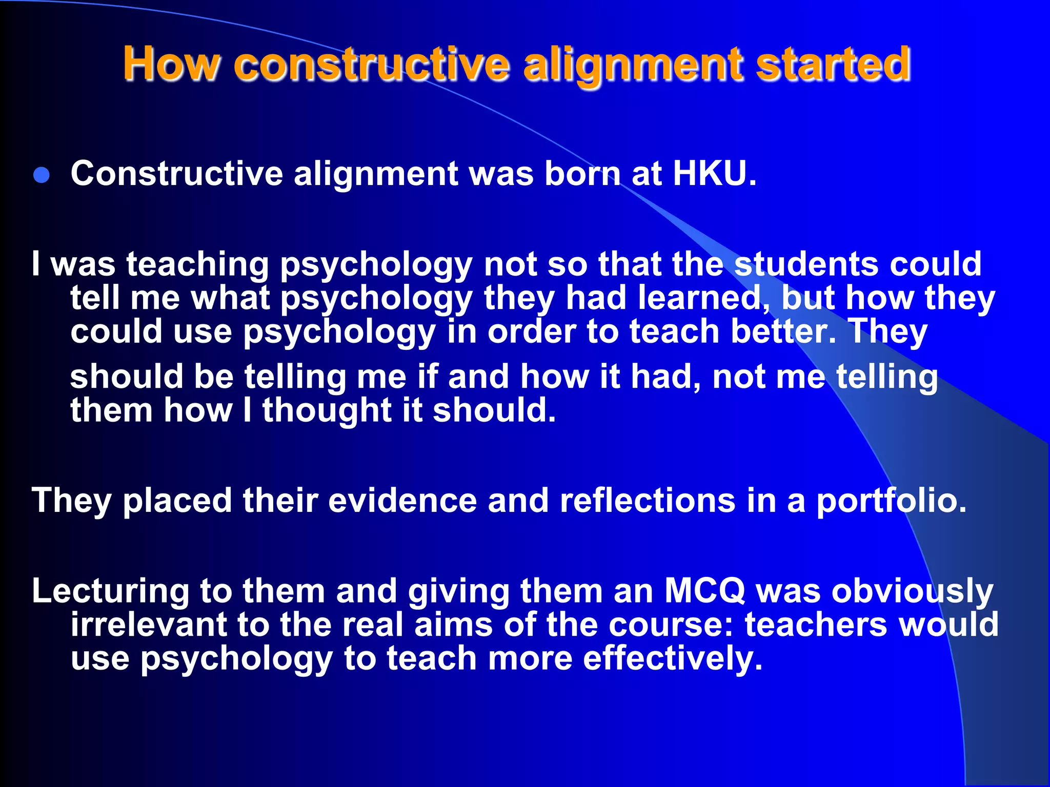 How constructive alignment started

   Constructive alignment was born at HKU.

I was teaching psychology not so that the students could
   tell me what psychology they had learned, but how they
   could use psychology in order to teach better. They
   should be telling me if and how it had, not me telling
   them how I thought it should.

They placed their evidence and reflections in a portfolio.

Lecturing to them and giving them an MCQ was obviously
  irrelevant to the real aims of the course: teachers would
  use psychology to teach more effectively.
 