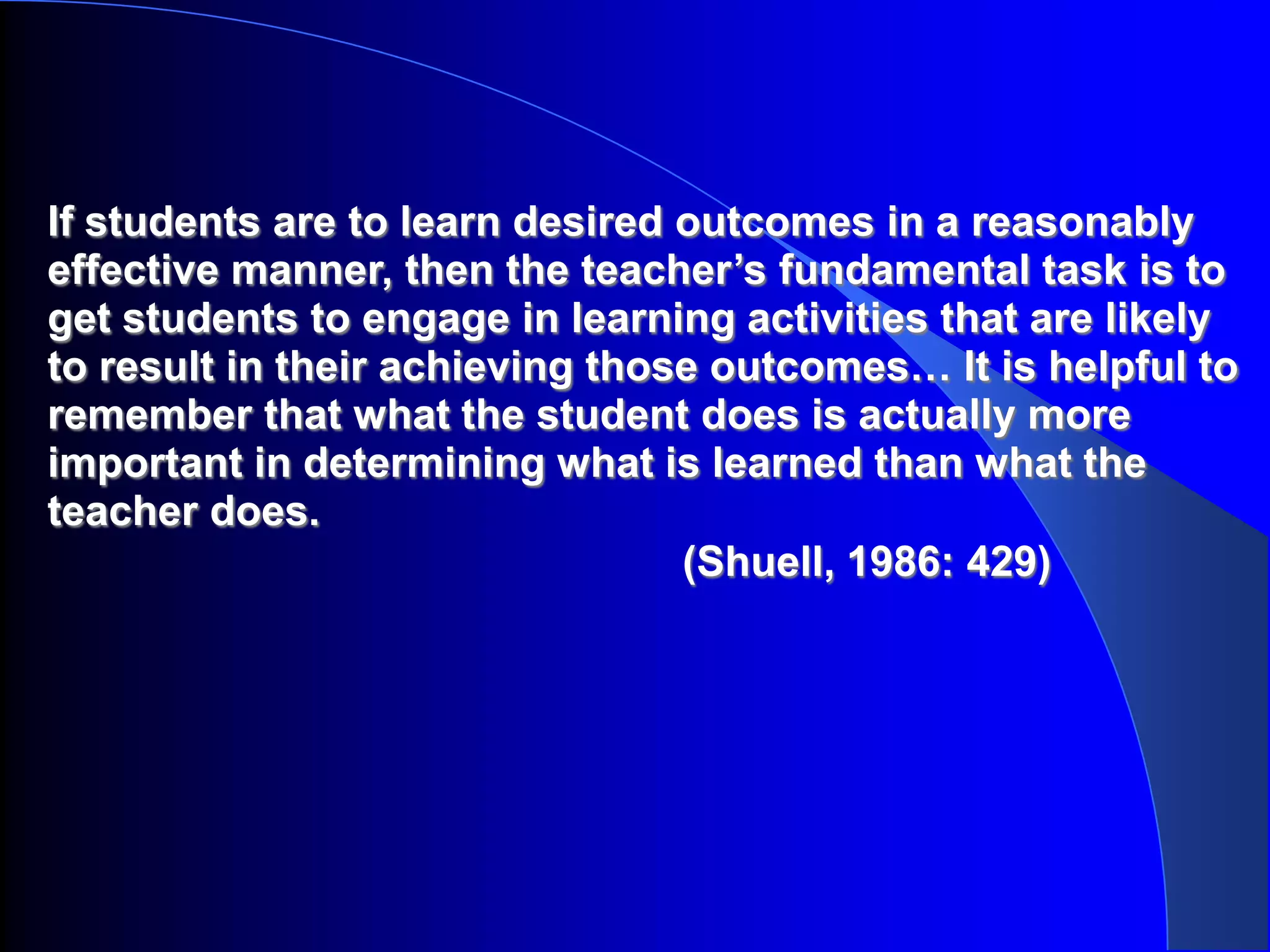 If students are to learn desired outcomes in a reasonably
effective manner, then the teacher’s fundamental task is to
get students to engage in learning activities that are likely
to result in their achieving those outcomes… It is helpful to
remember that what the student does is actually more
important in determining what is learned than what the
teacher does.
                                 (Shuell, 1986: 429)
 
