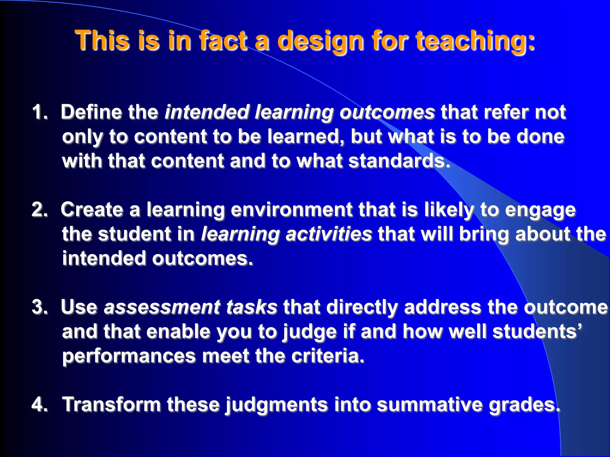 This is in fact a design for teaching:

1. Define the intended learning outcomes that refer not
   only to content to be learned, but what is to be done
   with that content and to what standards.

2. Create a learning environment that is likely to engage
   the student in learning activities that will bring about the
   intended outcomes.

3. Use assessment tasks that directly address the outcome
   and that enable you to judge if and how well students’
   performances meet the criteria.

4. Transform these judgments into summative grades.
 
