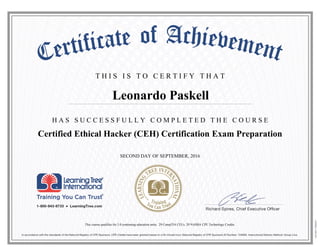 T H I S I S T O C E R T I F Y T H A T
H A S S U C C E S S F U L L Y C O M P L E T E D T H E C O U R S E
Leonardo Paskell
Certified Ethical Hacker (CEH) Certification Exam Preparation
SECOND DAY OF SEPTEMBER, 2016
This course qualifies for 3.0 continuing education units, 29 CompTIA CEUs, 29 NASBA CPE Technology Credits.
 