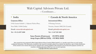 Walt Capital Advisors Private Ltd.
– Coordinates…
• India
Corporate Office:
S-48, Greater Kailash 1, Adjacent Nehru Place,
New Delhi 110048 (India)
Email: contact@waltcapital.com
Tel: +91-11-6597 0200
• Canada & North America
International Office:
4 Fleming Crescent,
Toronto, Ontario M4G2A8 (Canada)
Email: global@waltcapital.com
Tel: +1 647 203 3601
This material has been prepared by Walt Capital Advisors Private Limited (“Walt Capital”), on a specific request from you and contains
confidential information. The information contained in this material is intended solely for you, thereby any disclosure, copy or further distribution
of this material or the contents thereof may be unlawful and is strictly prohibited. This material is just for discussion purposes and does not
constitute a binding agreement, which has to be executed separately.
Copyright 2015 Walt Capital Advisors
Satya Narain (Chairman): +91 99711 43330
Anup Gupta (MD & CEO): +91 98112 10495
 