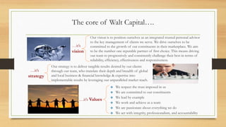The core of Walt Capital….
Our vision is to position ourselves as an integrated trusted personal advisor
to the key management of clients we serve. We drive ourselves to be
committed to the growth of our constituents in their marketplace. We aim
to be the number one reputable partner of first choice. This means driving
our team to progressively and consistently challenge their best in terms of
reliability, efficiency, effectiveness and responsiveness.
We respect the trust imposed in us
We are committed to our constituents
We lead by example
We work and achieve as a team
We are passionate about everything we do
We act with integrity, professionalism, and accountability
Our strategy is to deliver tangible results desired by our clients
through our team, who translate their depth and breadth of global
and local business & financial knowledge & expertise into
implementable results by leveraging our unparalleled market reach.
…it’s
vision
…it’s
strategy
…it’s Values
 