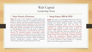 Walt Capital
Leadership Team
• Satya Narain, Chairman
Satya (56 years) is the Chairman of Walt Capital and
guides its execution teams. He is a qualified and seasoned
business/ industry and finance professional with over 30
years of corporate industry experience at CxO levels with
large & emerging domestic and global corporations, like
Birla’s, JKs, Honda, and Jindal's. He has rich experience
in multi-disciplinary areas with wide range of industries
like energy, infrastructure, construction & real estate,
telecom, IT, industrial products, automobiles, metals,
consumer products, and logistics. He has worked across
the breadth and depth of domestic & global business and
finance, including but not limited to funds mobilization,
financial management, business strategy, corporate
restructuring, business health appraisals & revival.
• Anup Gupta, MD & CEO
Anup (42 years) is the Managing Director & CEO of
Walt Capital and leads its execution teams. He is a highly
qualified and mature banking, finance, markets and
consulting professional with over 20 years of
comprehensive banking, financial services & consulting
experience of working at senior levels at Bank of
America, IDBI, Deloitte, and ITC Classic Finance Ltd.
He has a rich multi-facet hands-on experience in areas
like Global Markets, Corporate & Investment Banking,
Project Finance, Structured Finance, Treasury, Currency
& Rates risk management, Merchant Banking and
business & financial strategy consulting. He has worked
as a service provider to large number of corporate
clients across client segments & industries.
 