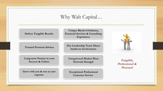 Why Walt Capital…
Our Leadership Team Direct
hands-on involvement.
Deliver Tangible Results
Long-term Partner in your
Success & Failure
Grow with you & not at your
expense
Trusted Personal Advisor
Unequivocal Market Place
Network Strength
Unique Blend of Industry,
Financial Services & Consulting
Experience
Exceptional Professional
Customer Service
Tangible,
Professional &
Personal
 