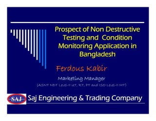 Prospect of Non Destructive
Testing and Condition
Monitoring Application in
Bangladesh
Ferdous Kabir
Marketing Manager
(ASNT NDT Level-II UT, RT, PT and ISO Level-II MT)
Saj Engineering & Trading Company
 