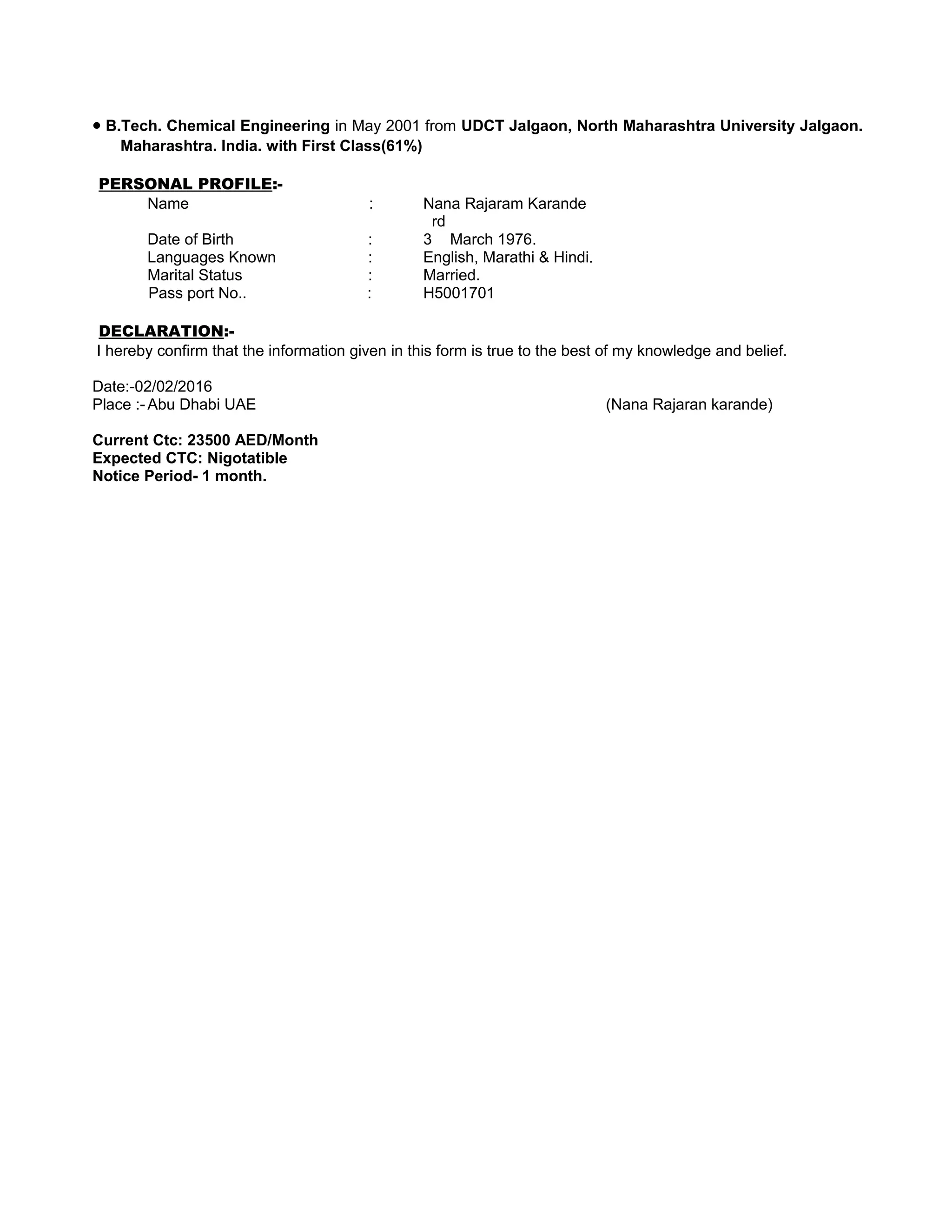 • B.Tech. Chemical Engineering in May 2001 from UDCT Jalgaon, North Maharashtra University Jalgaon.
Maharashtra. India. with First Class(61%)
PERSONAL PROFILE:-
Name : Nana Rajaram Karande
Date of Birth : 3
rd
March 1976.
Languages Known : English, Marathi & Hindi.
Marital Status : Married.
Pass port No.. : H5001701
DECLARATION:-
I hereby confirm that the information given in this form is true to the best of my knowledge and belief.
Date:-02/02/2016
Place :- Abu Dhabi UAE (Nana Rajaran karande)
Current Ctc: 23500 AED/Month
Expected CTC: Nigotatible
Notice Period- 1 month.
 