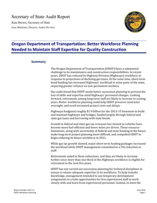 Secretary of State Audit Report
Kate Brown, Secretary of State
Gary Blackmer, Director, Audits Division
Report Number 2014-12 June 2014
ODOT Workforce Planning Page 1
Oregon Department of Transportation: Better Workforce Planning
Needed to Maintain Staff Expertise for Quality Construction
The Oregon Department of Transportation (ODOT) faces a substantial
challenge to its maintenance and construction responsibilities. In recent
years, ODOT has reduced its Highway Division (Highways) workforce in
response to projections of declining gas taxes. At the same time, short-term
bond funding has increased Highways’ workload in some parts of the state,
requiring greater reliance on non-permanent workers.
Our audit found that ODOT needs better succession planning to prevent the
loss of skills and expertise amid Highways’ personnel changes. Looking
forward, retirements among long-term staff are likely to increase in coming
years. Better workforce planning could help ODOT preserve contractor
oversight, and avoid increased project costs and delays.
Highways budgeted roughly $1.9 billion for the 2013-15 biennium to build
and maintain highways and bridges, funded largely through federal and
state gas taxes and borrowing with state bonds.
Growth in federal and state gas tax revenues has slowed as vehicles have
become more fuel-efficient and fewer miles are driven. These resource
limitations, along with uncertainty of federal and state funding in the future
make long-term project planning more difficult, and compelled ODOT to
begin reducing its future workforce in 2011.
While gas tax growth slowed, major short-term funding packages increased
the workload while ODOT management committed to a 5% reduction in
staff.
Retirements aided in these reductions, and they are likely to increase
further since more than one-third of the Highways workforce is eligible for
retirement in the next five years.
ODOT has not carried out succession planning for technical disciplines to
ensure it retains adequate expertise in its workforce. To help transfer
knowledge, management intended to use temporary development
assignments to create opportunities for less experienced staff to work
closely with and learn from experienced personnel. Instead, to meet the
Summary
 