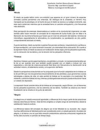 Estudiante: Estefani Blanca Alvarez Mamani
Docente:Mgr. José RamiroZapata
Materia:Investigaciónde MercadosII
2
“LIBEREMOS BOLIVIA”
*Miedo
El miedo se puede definir como una emoción que aparece en un gran número de especies
animales cuando percibimos una amenaza. Se distingue de la ansiedad, un término muy
manejado por la psicología, en el hecho de que el miedo se asocia a un peligro inminente, sea
éste real o potencial, mientras que la ansiedad tiene un carácter anticipatorio y con frecuencia
más abstracto.
Esta percepción de amenaza desencadena un cambio en la conducta del organismo; en este
sentido cabe hacer mención al concepto de la respuesta de lucha-huida, que se debe a la
liberación de neurotransmisores que hacen que el nivel de activación del sistema nervioso se
intensifique, especialmente la adrenalina y la noradrenalina. La paralización es otro patrón
comportamental asociado al miedo.
Cuando sentimos miedo aumentan nuestras frecuencias cardiaca y respiratoria (lo cual lleva a
la hiperventilación), así como la tensión muscular y la intensidad de la sudoración. En cuanto a
la expresión facial, el miedo se asocia con la elevación de las cejas yde los párpadossuperiores,
con la retracción de los labios y con la tensión de los párpados inferiores.
*Tristeza
Sentimos tristeza cuando experimentamos una pérdida o un duelo; no necesariamente debe ser
la de un ser querido, sino que también puede suceder con un objeto o incluso con una
expectativa u otro tipo de creencia personal. Esto lleva con frecuencia a la disminución de la
actividad motora, al aislamiento social y a la aparición del llanto.
Desde la perspectiva evolucionista se ha propuesto que la función adaptativa de la tristeza es
la de permitir que nos recuperemos emocionalmente de las pérdidas y que generemos nuevas
estrategias y planes de vida; en este sentido la tristeza se ha asociado a la creatividad. No
obstante, cuando la tristeza es muy intensa y prolongada esta emoción puede evolucionar hacia
un estado de depresión.
La expresión facial característica de la tristeza se corresponde, según Ekman, con el descenso
de los párpados superiores y de los extremos de los labios. También se observa una menor
focalización de la mirada en el punto de atención.
*Alegría
La alegría es un estado emocional agradable, a diferencia de la mayor parte de las emociones
básicas descritas por Ekman. Este término engloba un amplio rango de sentimientos, desde la
satisfacción hasta la euforia.
La diferencia básica del concepto de alegría con el de felicidad es su duración. Así, según
muchas definiciones la felicidad podría ser considerada como un estado general y duradero de
alegría, o al menos uno en que esta emoción predominara sobre las emociones negativas de
forma clara durante un periodo de tiempo largo.
 