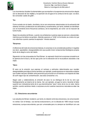 Estudiante: Estefani Blanca Alvarez Mamani
Docente:Mgr. José RamiroZapata
Materia:Investigaciónde MercadosII
3
“LIBEREMOS BOLIVIA”
Los movimientos faciales fundamentales que acompañan a la experiencia emocional de alegría
son la elevación de las mejillas y la aparición de arrugas en la comisura de los ojos- es decir,
las conocidas “patas de gallo”.
*Ira
Como sucede con el miedo, el enfado y la ira son emociones relacionadas con la activación del
sistema nervioso y la liberación de adrenalina y noradrenalina; por tanto, también se identifican
con el incremento de la frecuencia cardiaca y de la respiratoria, así como con la reacción de
lucha-huida.
Según los estudios de Ekman, cuando nos enfadamos nuestras cejas se acercan y descienden,
mientras que los labios se aprietan. Además aparece un “brillo” en la mirada; es a esto a lo que
nos referimos cuando usamos la expresión “mirada asesina”.
*Sorpresa
A diferencia del resto de emociones básicas, la sorpresa no es considerada positiva ni negativa
(es decir, agradable o desagradable) sino que puede incluir componentes fisiológicos propios
tanto de la alegría como del miedo.
Siguiendo con las propuestas de Paul Ekman, la expresión facial de la sorpresa consistiría en
la apertura de la boca y de los ojos junto con la elevación de la musculatura asociada a las
cejas.
*Asco
El asco es la emoción que expresa el rechazo a estímulos determinados que resultan
desagradablespara alguno de los sentidos;por ejemplo, puede aparecer en respuesta a objetos
que huelen mal pero también ante personas que provocan en el individuo una especie de idea
de sufrir algún tipo de contaminación, sea esta consciente o no.
Según Jack y colaboradores, la emoción de asco no se distingue de la de ira, sino que
fisiológicamente se trataría de la misma. Así, por ejemplo, arrugar la nariz o levantar el labio
superior son indicadores tanto de lo que denominamos “asco” como de la ira; en este mismo
sentido, cuando sentimos miedo o sorpresa una de nuestras reacciones naturales es alzar las
cejas.
2.2. Emociones secundarias
Los estudios de Ekman revelaron, por tanto, la relación entre las emociones y la comunicación
no verbal. Con el tiempo, sus teorías evolucionaron y en la década de 1990 incluyó nuevas
emociones, aunque secundarias, que son universales pero no siempre se identifican con una
 