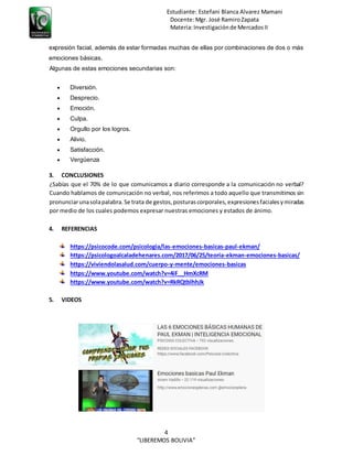 Estudiante: Estefani Blanca Alvarez Mamani
Docente:Mgr. José RamiroZapata
Materia:Investigaciónde MercadosII
4
“LIBEREMOS BOLIVIA”
expresión facial, además de estar formadas muchas de ellas por combinaciones de dos o más
emociones básicas.
Algunas de estas emociones secundarias son:
 Diversión.
 Desprecio.
 Emoción.
 Culpa.
 Orgullo por los logros.
 Alivio.
 Satisfacción.
 Vergüenza
3. CONCLUSIONES
¿Sabías que el 70% de lo que comunicamos a diario corresponde a la comunicación no verbal?
Cuando hablamos de comunicación no verbal, nos referimos a todo aquello que transmitimos sin
pronunciarunasolapalabra.Se trata de gestos,posturascorporales,expresionesfacialesymiradas
por medio de los cuales podemos expresar nuestras emociones y estados de ánimo.
4. REFERENCIAS
https://psicocode.com/psicologia/las-emociones-basicas-paul-ekman/
https://psicologoalcaladehenares.com/2017/06/25/teoria-ekman-emociones-basicas/
https://viviendolasalud.com/cuerpo-y-mente/emociones-basicas
https://www.youtube.com/watch?v=4iF__HmXcRM
https://www.youtube.com/watch?v=RkRQtblhhJk
5. VIDEOS
 