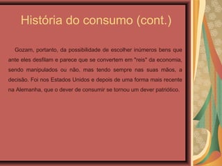 História do consumo (cont.)
Gozam, portanto, da possibilidade de escolher inúmeros bens que
ante eles desfilam e parece que se convertem em "reis" da economia,
sendo manipulados ou não, mas tendo sempre nas suas mãos, a
decisão. Foi nos Estados Unidos e depois de uma forma mais recente
na Alemanha, que o dever de consumir se tornou um dever patriótico.
 