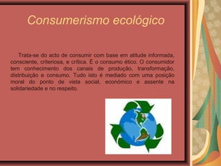 Consumerismo ecológico
Trata-se do acto de consumir com base em atitude informada,
consciente, criteriosa, e crítica. É o consumo ético. O consumidor
tem conhecimento dos canais de produção, transformação,
distribuição e consumo. Tudo isto é mediado com uma posição
moral do ponto de vista social, económico e assente na
solidariedade e no respeito.
 