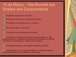 15 de Março – Dia Mundial dos
Direitos dos Consumidores
Qualidade dos bens e serviços.
Protecção da saúde e da segurança física.
Formação e educação para o consumo.
Informação para o consumo.
Protecção dos interesses económicos.
Prevenção e reparação dos danos patrimoniais ou não
patrimoniais que resultem da ofensa de interesses ou direitos
individuais, homogéneos, colectivos ou difusos
Protecção jurídica e uma justiça acessível e pronta
Participação, por via representativa, na definição legal ou
administrativa dos seus direitos e interesses.
 