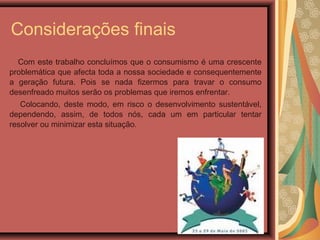 Considerações finais
Com este trabalho concluímos que o consumismo é uma crescente
problemática que afecta toda a nossa sociedade e consequentemente
a geração futura. Pois se nada fizermos para travar o consumo
desenfreado muitos serão os problemas que iremos enfrentar.
Colocando, deste modo, em risco o desenvolvimento sustentável,
dependendo, assim, de todos nós, cada um em particular tentar
resolver ou minimizar esta situação.
 