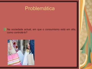 Problemática
Na sociedade actual, em que o consumismo está em alta,
como controlá-lo?
 