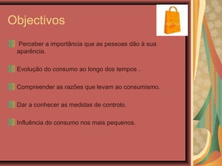 Objectivos
Perceber a importância que as pessoas dão à sua
aparência.
Evolução do consumo ao longo dos tempos .
Compreender as razões que levam ao consumismo.
Dar a conhecer as medidas de controlo.
Influência do consumo nos mais pequenos.
 