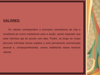 VALORES:
Os valores correspondem a princípios orientadores de vida e
constituem-se como mediadores para a acção, sendo esperado que
cada indivíduo aja de acordo com eles. Porém, ao longo do nosso
percurso individual somos sujeitos a uma permanente reconstrução
pessoal e, consequentemente, vamos redefinindo esses mesmos
valores.
 